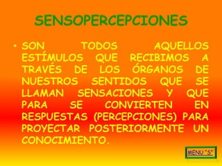 SENSOPERCEPCIONES
• SON      TODOS       AQUELLOS
  ESTÍMULOS QUE RECIBIMOS A
  TRAVÉS DE LOS ÓRGANOS DE
  NUESTROS SENTIDOS QUE SE
  LLAMAN SENSACIONES Y QUE
  PARA   SE    CONVIERTEN     EN
  RESPUESTAS (PERCEPCIONES) PARA
  PROYECTAR POSTERIORMENTE UN
  CONOCIMIENTO.
 