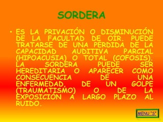 SORDERA
• ES LA PRIVACIÓN O DISMINUCIÓN
  DE LA FACULTAD DE OÍR. PUEDE
  TRATARSE DE UNA PÉRDIDA DE LA
  CAPACIDAD    AUDITIVA    PARCIAL
  (HIPOACUSIA) O TOTAL (COFOSIS).
  LA     SORDERA     PUEDE     SER
  HEREDITARIA O APARECER COMO
  CONSECUENCIA        DE      UNA
  ENFERMEDAD,    DE    UN    GOLPE
  (TRAUMATISMO)     O     DE    LA
  EXPOSICIÓN A LARGO PLAZO AL
  RUIDO.
 