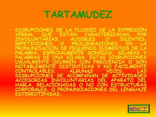 TARTAMUDEZ
• DISRUPCIONES DE LA FLUIDEZ DE LA EXPRESIÓN
  VERBAL   QUE   ESTÁN   CARACTERIZADAS   POR
  INVOLUNTARIAS,    AUDIBLES    O   SILENTES,
  REPETICIONES   O   PROLONGACIONES    EN  LA
  PRONUNCIACIÓN DE PEQUEÑOS ELEMENTOS DE LA
  PALABRA, ESPECIALMENTE SONIDOS, SÍLABAS Y
  PALABRAS DE UNA SÍLABA. ESTAS DISRUPCIONES
  USUALMENTE OCURREN CON FRECUENCIA O SON
  NOTABLEMENTE DISTINTIVAS Y NO FÁCILMENTE
  CONTROLABLES.     ALGUNAS     VECES,    LAS
  DISRUPCIONES SE ACOMPAÑAN DE ACTIVIDADES
  ACCESORIAS INVOLUNTARIAS DEL APARATO DEL
  HABLA, RELACIONADAS O NO CON ESTRUCTURAS
  CORPORALES, O PRONUNCIACIONES DEL LENGUAJE
  ESTEREOTIPADAS.
 