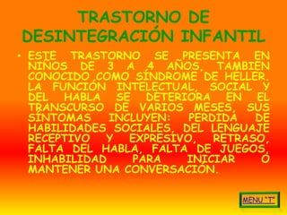 TRASTORNO DE
DESINTEGRACIÓN INFANTIL
• ESTE TRASTORNO SE PRESENTA EN
  NIÑOS DE 3 A 4 AÑOS, TAMBIÉN
  CONOCIDO COMO SÍNDROME DE HÉLLER.
  LA FUNCIÓN INTELECTUAL, SOCIAL Y
  DEL HABLA SE DETERIORA EN EL
  TRANSCURSO DE VARIOS MESES, SUS
  SÍNTOMAS    INCLUYEN:   PERDIDA   DE
  HABILIDADES SOCIALES, DEL LENGUAJE
  RECEPTIVO  Y   EXPRESIVO,   RETRASO,
  FALTA DEL HABLA, FALTA DE JUEGOS,
  INHABILIDAD     PARA   INICIAR     O
  MANTENER UNA CONVERSACIÓN.
 