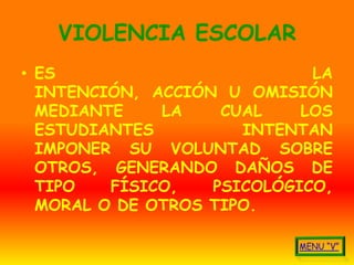 VIOLENCIA ESCOLAR
• ES                         LA
  INTENCIÓN, ACCIÓN U OMISIÓN
  MEDIANTE    LA    CUAL    LOS
  ESTUDIANTES         INTENTAN
  IMPONER SU VOLUNTAD SOBRE
  OTROS, GENERANDO DAÑOS DE
  TIPO   FÍSICO,   PSICOLÓGICO,
  MORAL O DE OTROS TIPO.
 