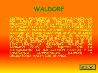 WALDORF
• SISTEMA Y MOVIMIENTO PEDAGÓGICO ORIGINADO
  POR RUDOLF STEINER (1861-1925) CON LA
  CREACIÓN EN 1919 DE LA PRIMERA ESCUELA EN
  STUTTGART PARA LOS HIJOS DE LOS OBREROS DE
  LA FÁBRICA WALDORF-ASTORIA. LA PEDAGOGÍA
  WALDORF SE CARACTERIZA POR OFRECER AL NIÑO
  LO QUE ÉSTE NECESITA SEGÚN EL MOMENTO
  EVOLUTIVO EN EL QUE SE ENCUENTRA, Y NO POR
  LO QUE EL SISTEMA SOCIAL QUIERE DE ÉL. EN
  ESTA LÍNEA, LA PEDAGOGÍA WALDORF HA
  ABOGADO    DESDE   SUS   INICIOS   POR  LA
  COEDUCACIÓN, LA INTEGRACIÓN ESCOLAR Y LA
  ENSEÑANZA     COMPRENSIVA      (COMÚN)   Y
  OBLIGATORIA HASTA LOS 18 AÑOS.
 