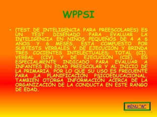 WPPSI
• (TEST DE INTELIGENCIA PARA PREESCOLARES) ES
  UN    TEST   DISEÑADO   PARA   EVALUAR   LA
  INTELIGENCIA EN NIÑOS PEQUEÑOS DE 4 A 6
  AÑOS Y 6 MESES. ESTÁ COMPUESTO POR
  SUBTESTS VERBALES Y DE EJECUCIÓN Y BRINDA
  TRES COCIENTES INTELECTUALES: TOTAL (CI),
  VERBAL (CIV) Y DE EJECUCIÓN (CIE). ES
  ESPECIALMENTE INDICADO PARA EVALUAR A
  INFANTES EN EDAD PREESCOLAR Y AL INICIO DE
  LA PRIMARIA, POR LO QUE SU USO ES FRECUENTE
  PARA LA PLANIFICACIÓN PSICOEDUCACIONAL.
  TAMBIÉN OTORGA INFORMACIÓN ACERCA DE LA
  ORGANIZACIÓN DE LA CONDUCTA EN ESTE RANGO
  DE EDAD.
 
