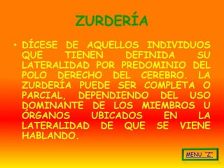 ZURDERÍA
• DÍCESE DE AQUELLOS INDIVIDUOS
  QUE     TIENEN    DEFINIDA  SU
  LATERALIDAD POR PREDOMINIO DEL
  POLO DERECHO DEL CEREBRO. LA
  ZURDERÍA PUEDE SER COMPLETA O
  PARCIAL, DEPENDIENDO DEL USO
  DOMINANTE DE LOS MIEMBROS U
  ÓRGANOS     UBICADOS    EN  LA
  LATERALIDAD DE QUE SE VIENE
  HABLANDO.
 