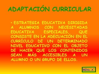ADAPTACIÓN CURRICULAR

• ESTRATEGIA EDUCATIVA DIRIGIDA
A ALUMNOS CON NECESITADAS
EDUCATIVA     ESPECIALES,   QUE
CONSISTE EN LA ADECUACIÓN EN EL
CURRÍCULO DE UN DETERMINADO
NIVEL EDUCATIVO CON EL OBJETO
DE HACER QUE LOS CONTENIDOS
SEAN   MÁS   ACCESIBLES   A  UN
ALUMNO O UN GRUPO DE ELLOS.
 