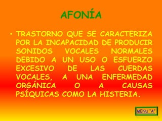 AFONÍA
• TRASTORNO QUE SE CARACTERIZA
  POR LA INCAPACIDAD DE PRODUCIR
  SONIDOS    VOCALES   NORMALES
  DEBIDO A UN USO O ESFUERZO
  EXCESIVO    DE  LAS    CUERDAS
  VOCALES, A UNA ENFERMEDAD
  ORGÁNICA     O    A     CAUSAS
  PSÍQUICAS COMO LA HISTERIA.
 