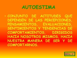 AUTOESTIMA
• CONJUNTO DE ACTITUDES QUE
  DEPENDEN DE LAS PERCEPCIONES,
  PENSAMIENTOS, EVALUACIONES,
  SENTIMIENTOS Y TENDENCIAS DE
  COMPORTAMIENTOS,    DIRIGIDOS
  HACIA NOSOTROS MISMOS, HACIA
  NUESTRA MANERA DE SER Y DE
  COMPORTARNOS.
 