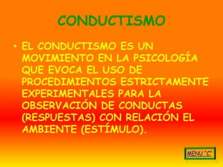 CONDUCTISMO
• EL CONDUCTISMO ES UN
  MOVIMIENTO EN LA PSICOLOGÍA
  QUE EVOCA EL USO DE
  PROCEDIMIENTOS ESTRICTAMENTE
  EXPERIMENTALES PARA LA
  OBSERVACIÓN DE CONDUCTAS
  (RESPUESTAS) CON RELACIÓN EL
  AMBIENTE (ESTÍMULO).
 