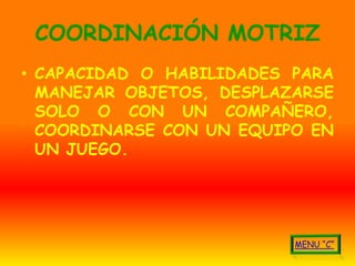 COORDINACIÓN MOTRIZ
• CAPACIDAD O HABILIDADES PARA
  MANEJAR OBJETOS, DESPLAZARSE
  SOLO O CON UN COMPAÑERO,
  COORDINARSE CON UN EQUIPO EN
  UN JUEGO.
 