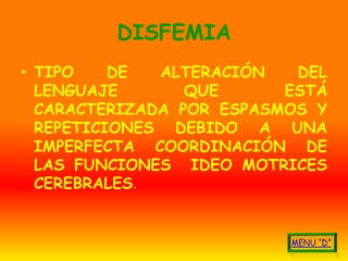DISFEMIA
• TIPO    DE  ALTERACIÓN   DEL
  LENGUAJE       QUE      ESTÁ
  CARACTERIZADA POR ESPASMOS Y
  REPETICIONES DEBIDO A UNA
  IMPERFECTA COORDINACIÓN DE
  LAS FUNCIONES IDEO MOTRICES
  CEREBRALES.
 