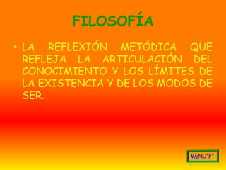 FILOSOFÍA
• LA REFLEXIÓN METÓDICA QUE
  REFLEJA LA ARTICULACIÓN DEL
  CONOCIMIENTO Y LOS LÍMITES DE
  LA EXISTENCIA Y DE LOS MODOS DE
  SER.
 