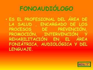 FONOAUDIÓLOGO
• ES EL PROFESIONAL DEL ÁREA DE
  LA SALUD , ENCARGADO DE LOS
  PROCESOS     DE    PREVENCIÓN,
  PROMOCIÓN,    INTERVENCIÓN   Y
  REHABILITACIÓN EN EL ÁREA
  FONIÁTRICA, AUDIOLÓGICA Y DEL
  LENGUAJE.
 