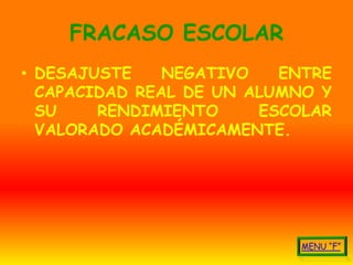 FRACASO ESCOLAR
• DESAJUSTE    NEGATIVO   ENTRE
  CAPACIDAD REAL DE UN ALUMNO Y
  SU    RENDIMIENTO     ESCOLAR
  VALORADO ACADÉMICAMENTE.
 