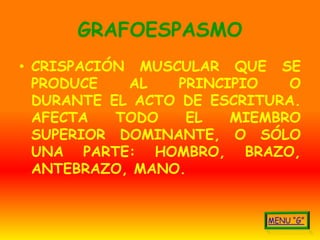 GRAFOESPASMO
• CRISPACIÓN MUSCULAR QUE SE
  PRODUCE   AL   PRINCIPIO    O
  DURANTE EL ACTO DE ESCRITURA.
  AFECTA   TODO   EL   MIEMBRO
  SUPERIOR DOMINANTE, O SÓLO
  UNA PARTE: HOMBRO, BRAZO,
  ANTEBRAZO, MANO.
 