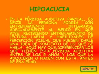 HIPOACUCIA
• ES LA PÉRDIDA AUDITIVA PARCIAL, ES
  DECIR   LA   PERSONA   PODRÍA   CON
  ENTRENAMIENTO            INTEGRARSE
  ADECUADAMENTE AL MEDIO EN QUE
  VIVE, RECIBIENDO ENTRENAMIENTO DE
  LECTURA LABIAL Y HABILIDADES DE
  PERCEPCIÓN VISUAL QUE PUEDEN DARLE
  UNA IDEA DE CONTEXTO DE LO QUE SE
  HABLA. AQUÍ HAY QUE DIFERENCIAR LOS
  QUE TIENEN ESTA PÉRDIDA AUDITIVA
  ANTES DE LOS 5 AÑOS Y LOS QUE LA
  ADQUIEREN O NACEN CON ÉSTA, ANTES
  DE ESA EDAD.
 
