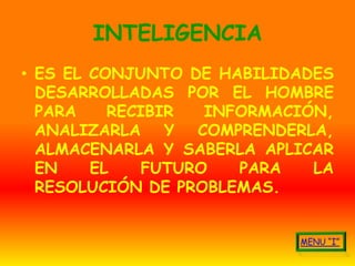 INTELIGENCIA
• ES EL CONJUNTO DE HABILIDADES
  DESARROLLADAS POR EL HOMBRE
  PARA    RECIBIR   INFORMACIÓN,
  ANALIZARLA Y COMPRENDERLA,
  ALMACENARLA Y SABERLA APLICAR
  EN    EL    FUTURO   PARA   LA
  RESOLUCIÓN DE PROBLEMAS.
 