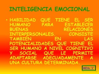 INTELIGENCIA EMOCIONAL
• HABILIDAD QUE TIENE EL SER
  HUMANO     PARA     ESTABLECER
  BUENAS             RELACIONES
  INTERPERSONALES.     CONSISTE
  TAMBIÉN         EN         LAS
  POTENCIALIDADES QUE TIENE EL
  SER HUMANO A NIVEL COGNITIVO
  Y   SOCIAL  QUE   LE   PERMITE
  ADAPTARSE ADECUADAMENTE A
  UNA CULTURA DETERMINADA.
 