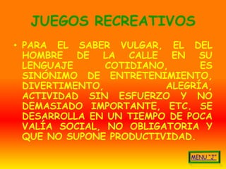 JUEGOS RECREATIVOS
• PARA EL SABER VULGAR, EL DEL
  HOMBRE DE LA CALLE EN SU
  LENGUAJE      COTIDIANO,     ES
  SINÓNIMO DE ENTRETENIMIENTO,
  DIVERTIMENTO,          ALEGRÍA,
  ACTIVIDAD SIN ESFUERZO Y NO
  DEMASIADO IMPORTANTE, ETC. SE
  DESARROLLA EN UN TIEMPO DE POCA
  VALÍA SOCIAL, NO OBLIGATORIA Y
  QUE NO SUPONE PRODUCTIVIDAD.
 
