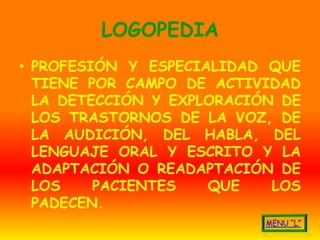 LOGOPEDIA
• PROFESIÓN Y ESPECIALIDAD QUE
  TIENE POR CAMPO DE ACTIVIDAD
  LA DETECCIÓN Y EXPLORACIÓN DE
  LOS TRASTORNOS DE LA VOZ, DE
  LA AUDICIÓN, DEL HABLA, DEL
  LENGUAJE ORAL Y ESCRITO Y LA
  ADAPTACIÓN O READAPTACIÓN DE
  LOS    PACIENTES   QUE    LOS
  PADECEN.
 