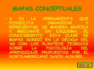 MAPAS CONCEPTUALES
• A   ES   LA  HERRAMIENTA  QUE
  POSIBILITA     ORGANIZAR      Y
  REPRESENTAR, DE MANERA GRÁFICA
  Y MEDIANTE UN ESQUEMA, EL
  CONOCIMIENTO. ESTA CLASE DE
  MAPAS SURGIÓ EN LA DÉCADA DEL
  ’60 CON LOS PLANTEOS TEÓRICOS
  SOBRE    LA   PSICOLOGÍA   DEL
  APRENDIZAJE PROPUESTOS POR EL
  NORTEAMERICANO DAVID AUSUBEL.
 