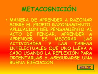 METACOGNICIÓN
• MANERA DE APRENDER A RAZONAR
  SOBRE EL PROPIO RAZONAMIENTO,
  APLICACIÓN DEL PENSAMIENTO AL
  ACTO DE PENSAR, APRENDER A
  APRENDER,   ES   MEJORAR  LAS
  ACTIVIDADES    Y  LAS  TAREAS
  INTELECTUALES QUE UNO LLEVA A
  CABO USANDO LA REFLEXIÓN PARA
  ORIENTARLAS Y ASEGURARSE UNA
  BUENA EJECUCIÓN.
 