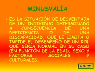 MINUSVALÍA
• ES LA SITUACIÓN DE DESVENTAJA
  DE UN INDIVIDUO DETERMINADO
  A    CONSECUENCIA    DE    UNA
  DEFICIENCIA    O    DE    UNA
  DISCAPACIDAD, QUE LE LIMITA O
  IMPIDE EL DESEMPEÑO DE UN ROL
  QUE SERÍA NORMAL EN SU CASO
  (EN FUNCIÓN DE LA EDAD, SEXO Y
  FACTORES       SOCIALES      Y
  CULTURALES.
 
