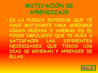 MOTIVACIÓN DE
       APRENDIZAJE
• ES LA FUERZA INTERIOR QUE TE
  HACE MOTIVARTE PARA APRENDER
  COSAS NUEVAS Y ADEMÁS ES EL
  PODER IMPULSIVO QUE TE GUÍA A
  SATISFACER   LAS   DIFERENTES
  NECESIDADES QUE TODOS LOS
  DÍAS SE GENERAN Y APRENDER DE
  ELLAS.
 