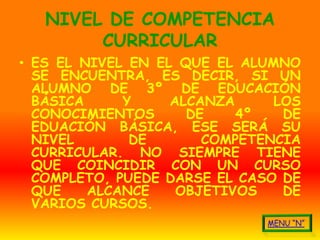 NIVEL DE COMPETENCIA
        CURRICULAR
• ES EL NIVEL EN EL QUE EL ALUMNO
  SE ENCUENTRA, ES DECIR, SI UN
  ALUMNO DE 3º DE EDUCACIÓN
  BÁSICA     Y     ALCANZA     LOS
  CONOCIMIENTOS      DE    4º   DE
  EDUACIÓN BÁSICA, ESE SERÁ SU
  NIVEL       DE       COMPETENCIA
  CURRICULAR. NO SIEMPRE TIENE
  QUE COINCIDIR CON UN CURSO
  COMPLETO, PUEDE DARSE EL CASO DE
  QUE    ALCANCE    OBJETIVOS   DE
  VARIOS CURSOS.
 