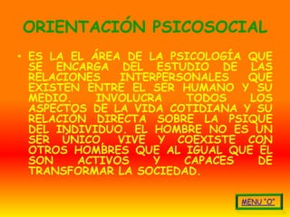 ORIENTACIÓN PSICOSOCIAL
• ES LA EL ÁREA DE LA PSICOLOGÍA QUE
  SE ENCARGA DEL ESTUDIO DE LAS
  RELACIONES   INTERPERSONALES   QUE
  EXISTEN ENTRE EL SER HUMANO Y SU
  MEDIO.    INVOLUCRA   TODOS    LOS
  ASPECTOS DE LA VIDA COTIDIANA Y SU
  RELACIÓN DIRECTA SOBRE LA PSIQUE
  DEL INDIVIDUO. EL HOMBRE NO ES UN
  SER ÚNICO, VIVE Y COEXISTE CON
  OTROS HOMBRES QUE AL IGUAL QUE ÉL
  SON    ACTIVOS    Y   CAPACES   DE
  TRANSFORMAR LA SOCIEDAD.
 