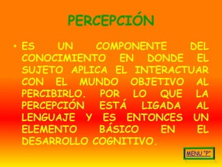 PERCEPCIÓN
• ES    UN    COMPONENTE     DEL
  CONOCIMIENTO EN DONDE EL
  SUJETO APLICA EL INTERACTUAR
  CON EL MUNDO OBJETIVO AL
  PERCIBIRLO. POR LO QUE LA
  PERCEPCIÓN   ESTÁ   LIGADA  AL
  LENGUAJE Y ES ENTONCES UN
  ELEMENTO     BÁSICO    EN   EL
  DESARROLLO COGNITIVO.
 