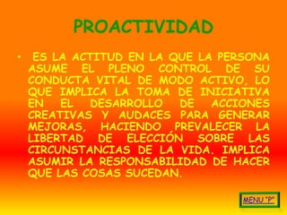 PROACTIVIDAD
•    ES LA ACTITUD EN LA QUE LA PERSONA
    ASUME EL PLENO CONTROL DE SU
    CONDUCTA VITAL DE MODO ACTIVO, LO
    QUE IMPLICA LA TOMA DE INICIATIVA
    EN   EL   DESARROLLO  DE   ACCIONES
    CREATIVAS Y AUDACES PARA GENERAR
    MEJORAS, HACIENDO PREVALECER LA
    LIBERTAD DE ELECCIÓN SOBRE LAS
    CIRCUNSTANCIAS DE LA VIDA. IMPLICA
    ASUMIR LA RESPONSABILIDAD DE HACER
    QUE LAS COSAS SUCEDAN.
 