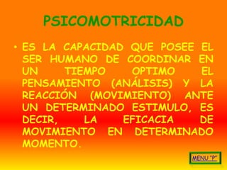 PSICOMOTRICIDAD
• ES LA CAPACIDAD QUE POSEE EL
  SER HUMANO DE COORDINAR EN
  UN     TIEMPO   OPTIMO    EL
  PENSAMIENTO (ANÁLISIS) Y LA
  REACCIÓN (MOVIMIENTO) ANTE
  UN DETERMINADO ESTIMULO, ES
  DECIR,    LA   EFICACIA   DE
  MOVIMIENTO EN DETERMINADO
  MOMENTO.
 