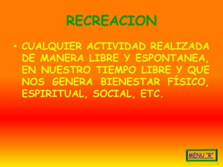 RECREACION
• CUALQUIER ACTIVIDAD REALIZADA
  DE MANERA LIBRE Y ESPONTANEA,
  EN NUESTRO TIEMPO LIBRE Y QUE
  NOS GENERA BIENESTAR FÍSICO,
  ESPIRITUAL, SOCIAL, ETC.
 