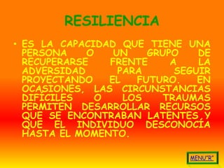 RESILIENCIA
• ES LA CAPACIDAD QUE TIENE UNA
  PERSONA    O    UN    GRUPO    DE
  RECUPERARSE    FRENTE     A    LA
  ADVERSIDAD       PARA      SEGUIR
  PROYECTANDO    EL   FUTURO.    EN
  OCASIONES, LAS CIRCUNSTANCIAS
  DIFÍCILES    O    LOS    TRAUMAS
  PERMITEN DESARROLLAR RECURSOS
  QUE SE ENCONTRABAN LATENTES Y
  QUE EL INDIVIDUO DESCONOCÍA
  HASTA EL MOMENTO.
 