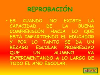 REPROBACIÓN
• ES   CUANDO   NO    EXISTE  LA
  CAPACIDAD    DE    LA    BUENA
  COMPRENSIÓN HACIA LO QUE
  ESTÁ IMPARTIENDO EL EDUCADOR
  Y POR LO TANTO SE DA UN
  REZAGO   ESCOLAR    PROGRESIVO
  QUE     UN      ALUMNO      VA
  EXPERIMENTANDO A LO LARGO DE
  TODO EL AÑO ESCOLAR.
 