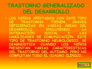 TRASTORNO GENERALIZADO
    DEL DESARROLLO
• LOS NIÑOS AFECTADOS CON ESTE TIPO
  DE    TRASTORNO    TIENEN    GRAVES
  DEFICIENCIAS EN VARIAS ÁREAS DEL
  DESARROLLO,      INCLUYENDO      LA
  INTERACCIÓN     SOCIAL     Y    LAS
  HABILIDADES DE COMUNICACIÓN. ESTE
  TIPO DE TRASTORNO NEUROLÓGICO, SE
  DIAGNOSTICA   CUANDO    LOS   NIÑOS
  PRESENTAN VARIAS CARACTERÍSTICAS
  DEL TRASTORNO DEL AUTISMO, PERO NO
  COMPLETAN TODO EL CUADRO CLÍNICO.
 