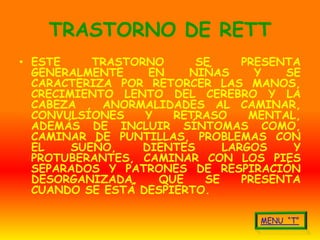 TRASTORNO DE RETT
• ESTE     TRASTORNO      SE     PRESENTA
  GENERALMENTE     EN   NIÑAS      Y   SE
  CARACTERIZA POR RETORCER LAS MANOS,
  CRECIMIENTO LENTO DEL CEREBRO Y LA
  CABEZA , ANORMALIDADES AL CAMINAR,
  CONVULSIONES    Y   RETRASO     MENTAL,
  ADEMÁS DE INCLUIR SÍNTOMAS COMO,
  CAMINAR DE PUNTILLAS, PROBLEMAS CON
  EL    SUEÑO,    DIENTES     LARGOS    Y
  PROTUBERANTES, CAMINAR CON LOS PIES
  SEPARADOS Y PATRONES DE RESPIRACIÓN
  DESORGANIZADA,    QUE    SE    PRESENTA
  CUANDO SE ESTÁ DESPIERTO.
 