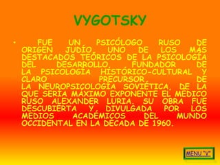 VYGOTSKY
•       FUE    UN    PSICÓLOGO      RUSO   DE
    ORIGEN    JUDÍO,    UNO   DE    LOS   MÁS
    DESTACADOS TEÓRICOS DE LA PSICOLOGÍA
    DEL     DESARROLLO,      FUNDADOR      DE
    LA PSICOLOGÍA HISTÓRICO-CULTURAL Y
    CLARO             PRECURSOR            DE
    LA NEUROPSICOLOGÍA SOVIÉTICA, DE LA
    QUE SERÍA MÁXIMO EXPONENTE EL MÉDICO
    RUSO ALEXANDER LURIA. SU OBRA FUE
    DESCUBIERTA    Y    DIVULGADA    POR  LOS
    MEDIOS      ACADÉMICOS      DEL     MUNDO
    OCCIDENTAL EN LA DÉCADA DE 1960.
 