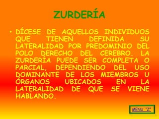 ZURDERÍA
• DÍCESE DE AQUELLOS INDIVIDUOS
  QUE     TIENEN    DEFINIDA  SU
  LATERALIDAD POR PREDOMINIO DEL
  POLO DERECHO DEL CEREBRO. LA
  ZURDERÍA PUEDE SER COMPLETA O
  PARCIAL, DEPENDIENDO DEL USO
  DOMINANTE DE LOS MIEMBROS U
  ÓRGANOS     UBICADOS    EN  LA
  LATERALIDAD DE QUE SE VIENE
  HABLANDO.
 