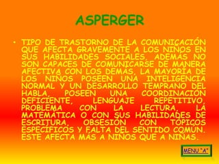 ASPERGER
• TIPO DE TRASTORNO DE LA COMUNICACIÓN
  QUE AFECTA GRAVEMENTE A LOS NIÑOS EN
  SUS HABILIDADES SOCIALES, ADEMÁS NO
  SON CAPACES DE COMUNICARSE DE MANERA
  AFECTIVA CON LOS DEMÁS, LA MAYORÍA DE
  LOS NIÑOS POSEEN UNA INTELIGENCIA
  NORMAL Y UN DESARROLLO TEMPRANO DEL
  HABLA,   POSEEN    UNA    COORDINACIÓN
  DEFICIENTE,    LENGUAJE      REPETITIVO,
  PROBLEMA    CON     LA    LECTURA,    LA
  MATEMÁTICA O CON SUS HABILIDADES DE
  ESCRITURA,   OBSESIÓN    CON     TÓPICOS
  ESPECÍFICOS Y FALTA DEL SENTIDO COMÚN.
  ESTE AFECTA MÁS A NIÑOS QUE A NIÑAS.
 