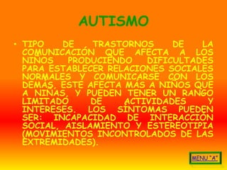 AUTISMO
• TIPO    DE   TRASTORNOS     DE   LA
  COMUNICACIÓN QUE AFECTA A LOS
  NIÑOS    PRODUCIENDO   DIFICULTADES
  PARA ESTABLECER RELACIONES SOCIALES
  NORMALES Y COMUNICARSE CON LOS
  DEMÁS, ESTE AFECTA MÁS A NIÑOS QUE
  A NIÑAS, Y PUEDEN TENER UN RANGO
  LIMITADO     DE    ACTIVIDADES    Y
  INTERESES. LOS SÍNTOMAS PUEDEN
  SER: INCAPACIDAD DE INTERACCIÓN
  SOCIAL, AISLAMIENTO Y ESTEREOTIPIA
  (MOVIMIENTOS INCONTROLADOS DE LAS
  EXTREMIDADES).
 