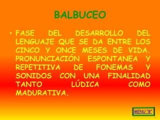 BALBUCEO
• FASE   DEL   DESARROLLO   DEL
  LENGUAJE QUE SE DA ENTRE LOS
  CINCO Y ONCE MESES DE VIDA.
  PRONUNCIACIÓN ESPONTANEA Y
  REPETITIVA   DE  FONEMAS    Y
  SONIDOS CON UNA FINALIDAD
  TANTO       LÚDICA      COMO
  MADURATIVA.
 