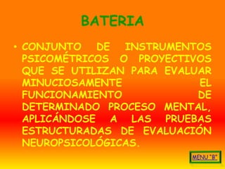 BATERIA
• CONJUNTO   DE  INSTRUMENTOS
  PSICOMÉTRICOS O PROYECTIVOS
  QUE SE UTILIZAN PARA EVALUAR
  MINUCIOSAMENTE            EL
  FUNCIONAMIENTO            DE
  DETERMINADO PROCESO MENTAL,
  APLICÁNDOSE A LAS PRUEBAS
  ESTRUCTURADAS DE EVALUACIÓN
  NEUROPSICOLÓGICAS.
 