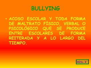 BULLYING
• ACOSO ESCOLAR Y TODA FORMA
  DE MALTRATO FÍSICO, VERBAL O
  PSICOLÓGICO QUE SE PRODUCE
  ENTRE   ESCOLARES DE   FORMA
  REITERADA Y A LO LARGO DEL
  TIEMPO.
 