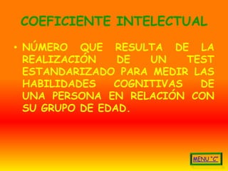 COEFICIENTE INTELECTUAL
• NÚMERO QUE RESULTA DE LA
  REALIZACIÓN    DE  UN    TEST
  ESTANDARIZADO PARA MEDIR LAS
  HABILIDADES   COGNITIVAS   DE
  UNA PERSONA EN RELACIÓN CON
  SU GRUPO DE EDAD.
 