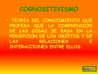 COGNOSITIVISMO
• TEORÍA DEL CONOCIMIENTO QUE
  PROFESA QUE LA COMPRENSIÓN
  DE LAS COSAS SE BASA EN LA
  PERCEPCIÓN DE LOS OBJETOS Y DE
  LAS        RELACIONES        E
  INTERACCIONES ENTRE ELLOS.
 