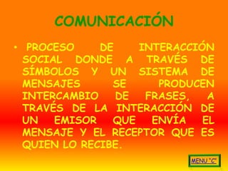 COMUNICACIÓN
• PROCESO     DE    INTERACCIÓN
  SOCIAL DONDE A TRAVÉS DE
  SÍMBOLOS Y UN SISTEMA DE
  MENSAJES      SE     PRODUCEN
  INTERCAMBIO    DE  FRASES,   A
  TRAVÉS DE LA INTERACCIÓN DE
  UN   EMISOR   QUE   ENVÍA   EL
  MENSAJE Y EL RECEPTOR QUE ES
  QUIEN LO RECIBE.
 