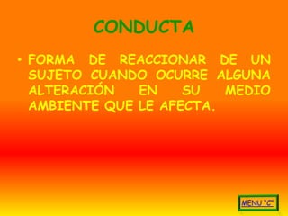 CONDUCTA
• FORMA DE REACCIONAR DE UN
  SUJETO CUANDO OCURRE ALGUNA
  ALTERACIÓN   EN    SU   MEDIO
  AMBIENTE QUE LE AFECTA.
 