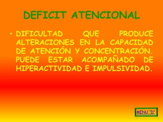 DEFICIT ATENCIONAL
• DIFICULTAD    QUE      PRODUCE
  ALTERACIONES EN LA CAPACIDAD
  DE ATENCIÓN Y CONCENTRACIÓN.
  PUEDE ESTAR ACOMPAÑADO DE
  HIPERACTIVIDAD E IMPULSIVIDAD.
 