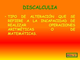 DISCALCULIA
• TIPO DE ALTERACIÓN QUE SE
  REFIERE A LA INCAPACIDAD DE
  REALIZAR        OPERACIONES
  ARITMÉTICAS      O       DE
  MATEMÁTICAS.
 